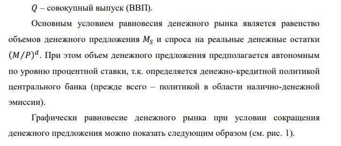  Исходные данные: на денежном рынке функция спроса на реальные денежные остатки 𝑀⁄𝑃 представлена следующей зависимостью 𝑀⁄𝑃 = 1000 − 100 · 𝑟. Предложение денег составило 1000 ден. ед., а уровень цен – 2. 1. определите равновесную ставку процента; 2. найдите новую равновесную ставку процента 𝑟, если предложение денег в краткосрочном периоде сократилось до 800 ден. ед. Рекомендации: необходимо произвести расчеты в соответствии с количественной теорией денег. 