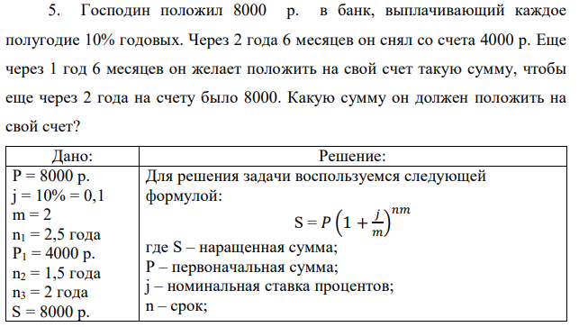 Господин положил 8000 р. в банк, выплачивающий каждое полугодие 10% годовых. Через 2 года 6 месяцев он снял со счета 4000 р. Еще через 1 год 6 месяцев он желает положить на свой счет такую сумму, чтобы еще через 2 года на счету было 8000. Какую сумму он должен положить на свой счет? 