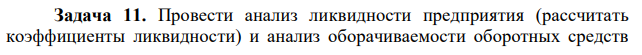 Провести анализ ликвидности предприятия (рассчитать коэффициенты ликвидности) и анализ оборачиваемости оборотных средств  289 предприятия (рассчитать коэффициент оборачиваемости и длительность оборота за квартал и за год). Сделать вывод. Исходные данные представлены в таблице 11. 