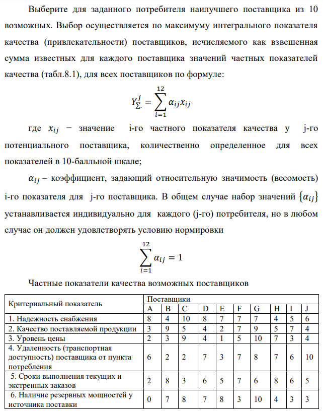 Выберите для заданного потребителя наилучшего поставщика из 10 возможных. Выбор осуществляется по максимуму интегрального показателя качества (привлекательности) поставщиков, исчисляемого как взвешенная сумма известных для каждого поставщика значений частных показателей качества (табл.8.1), для всех поставщиков по формуле: где 𝑥𝑖𝑗 − значение i-го частного показателя качества у j-го потенциального поставщика, количественно определенное для всех показателей в 10-балльной шкале; 𝛼𝑖𝑗 – коэффициент, задающий относительную значимость (весомость) i-го показателя для j-го поставщика. В общем случае набор значений {𝛼𝑖𝑗} устанавливается индивидуально для каждого (j-го) потребителя, но в любом случае он должен удовлетворять условию нормировки