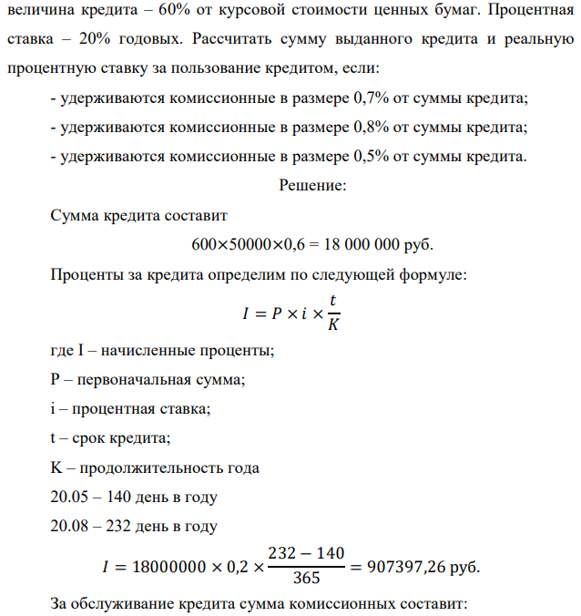 Банк выдал фермерскому объединению кредит с 20 мая по 20 августа под залог 600 облигаций курсовой стоимости 50000 руб. Номинальная  8 величина кредита – 60% от курсовой стоимости ценных бумаг. Процентная ставка – 20% годовых. Рассчитать сумму выданного кредита и реальную процентную ставку за пользование кредитом, если: - удерживаются комиссионные в размере 0,7% от суммы кредита; - удерживаются комиссионные в размере 0,8% от суммы кредита; - удерживаются комиссионные в размере 0,5% от суммы кредита. 