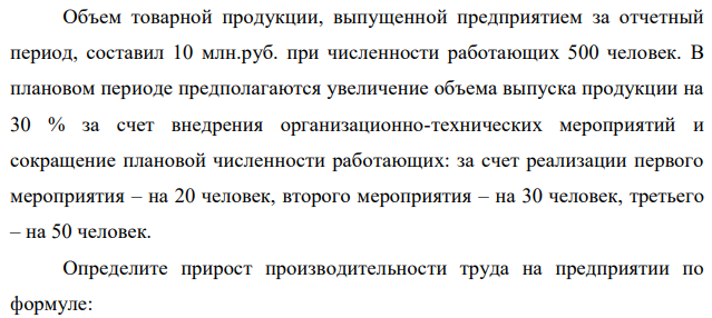 Объем товарной продукции, выпущенной предприятием за отчетный период, составил 10 млн.руб. при численности работающих 500 человек. В плановом периоде предполагаются увеличение объема выпуска продукции на 30 % за счет внедрения организационно-технических мероприятий и сокращение плановой численности работающих: за счет реализации первого мероприятия – на 20 человек, второго мероприятия – на 30 человек, третьего – на 50 человек. Определите прирост производительности труда на предприятии по формуле:  22 ∆Пр. т. = Э × 100 Ч − Э где Ч – расчетная численность работников исходя из базовой численности и роста объема производства; Э – относительная экономия работающих в результате реализации всех мероприятий.  