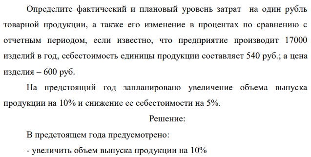 Определите фактический и плановый уровень затрат на один рубль товарной продукции, а также его изменение в процентах по сравнению с отчетным периодом, если известно, что предприятие производит 17000 изделий в год, себестоимость единицы продукции составляет 540 руб.; а цена изделия – 600 руб. На предстоящий год запланировано увеличение объема выпуска продукции на 10% и снижение ее себестоимости на 5%. 