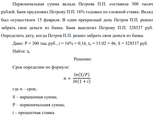 Первоначальная сумма вклада Петрова П.П. составила 300 тысяч рублей. Банк предложил Петрову П.П. 16% годовых по сложной ставке. Вклад был осуществлен 15 февраля. В один прекрасный день Петров П.П. решил забрать свои деньги из банка. Банк выплатил Петрову П.П. 328537 руб. Определить дату, когда Петров П.П. решил забрать свои деньги из банка. Дано: P = 300 тыс.руб., i = 16% = 0,16, tн = 15.02 = 46, S = 328537 руб. Найти: tk 