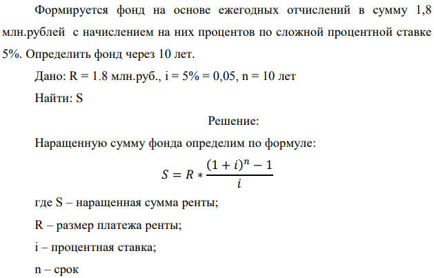 Формируется фонд на основе ежегодных отчислений в сумму 1,8 млн.рублей с начислением на них процентов по сложной процентной ставке 5%. Определить фонд через 10 лет. Дано: R = 1.8 млн.руб., i = 5% = 0,05, n = 10 лет Найти: S 