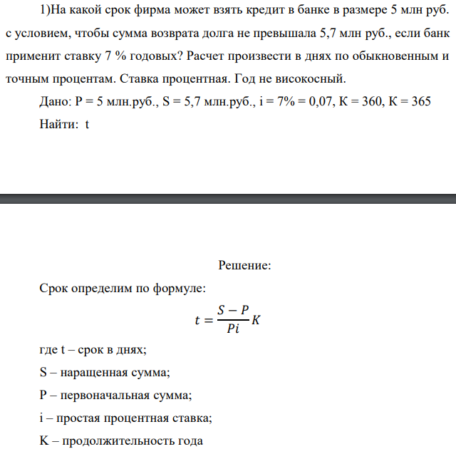 На какой срок фирма может взять кредит в банке в размере 5 млн руб. с условием, чтобы сумма возврата долга не превышала 5,7 млн руб., если банк применит ставку 7 % годовых? Расчет произвести в днях по обыкновенным и точным процентам. Ставка процентная. Год не високосный. Дано: P = 5 млн.руб., S = 5,7 млн.руб., i = 7% = 0,07, К = 360, К = 365 Найти: t 