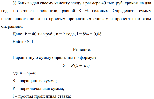 Банк выдал своему клиенту ссуду в размере 40 тыс. руб. сроком на два года по ставке процентов, равной 8 % годовых. Определить сумму накопленного долга по простым процентным ставкам и проценты по этим операциям. Дано: P = 40 тыс.руб., n = 2 года, i = 8% = 0,08 Найти: S, I 