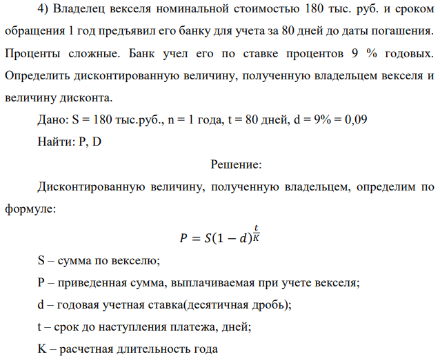 Владелец векселя номинальной стоимостью 180 тыс. руб. и сроком обращения 1 год предъявил его банку для учета за 80 дней до даты погашения. Проценты сложные. Банк учел его по ставке процентов 9 % годовых. Определить дисконтированную величину, полученную владельцем векселя и величину дисконта. Дано: S = 180 тыс.руб., n = 1 года, t = 80 дней, d = 9% = 0,09 Найти: Р, D 