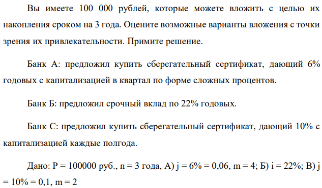 Вы имеете 100 000 рублей, которые можете вложить с целью их накопления сроком на 3 года. Оцените возможные варианты вложения с точки зрения их привлекательности. Примите решение. Банк А: предложил купить сберегательный сертификат, дающий 6% годовых с капитализацией в квартал по форме сложных процентов. Банк Б: предложил срочный вклад по 22% годовых. Банк С: предложил купить сберегательный сертификат, дающий 10% с капитализацией каждые полгода. Дано: P = 100000 руб., n = 3 года, A) j = 6% = 0,06, m = 4; Б) i = 22%; В) j = 10% = 0,1, m = 2