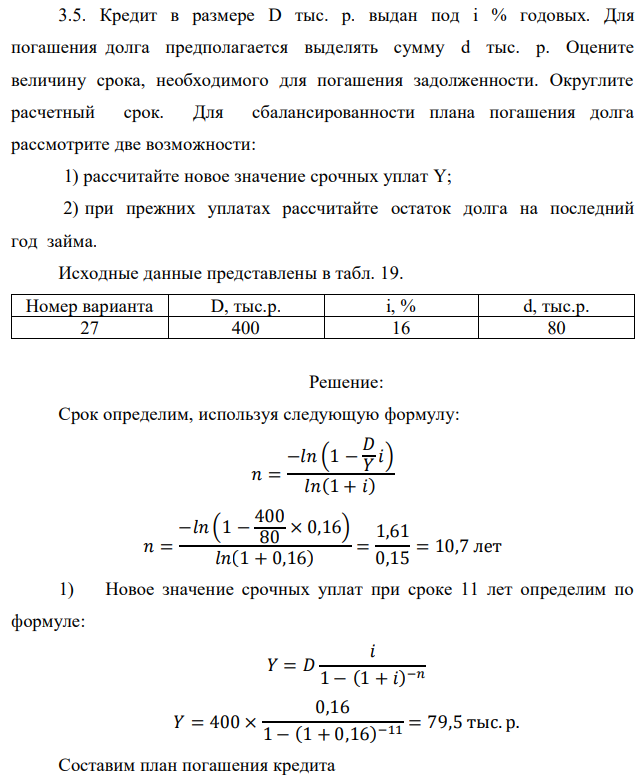 Кредит в размере D тыс. р. выдан под i % годовых. Для погашения долга предполагается выделять сумму d тыс. р. Оцените величину срока, необходимого для погашения задолженности. Округлите расчетный срок. Для сбалансированности плана погашения долга рассмотрите две возможности: 1) рассчитайте новое значение срочных уплат Y; 2) при прежних уплатах рассчитайте остаток долга на последний год займа. Исходные данные представлены в табл. 19.  