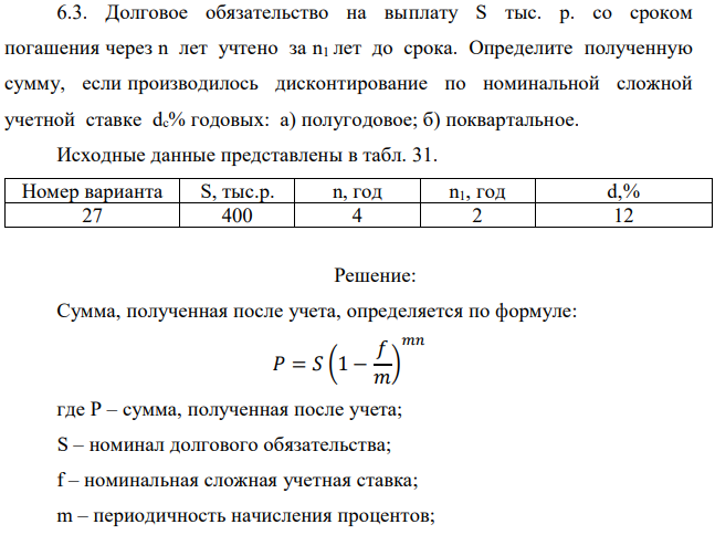 Долговое обязательство на выплату S тыс. р. со сроком погашения через n лет учтено за n1 лет до срока. Определите полученную сумму, если производилось дисконтирование по номинальной сложной учетной ставке dc% годовых: а) полугодовое; б) поквартальное. Исходные данные представлены в табл. 31. 