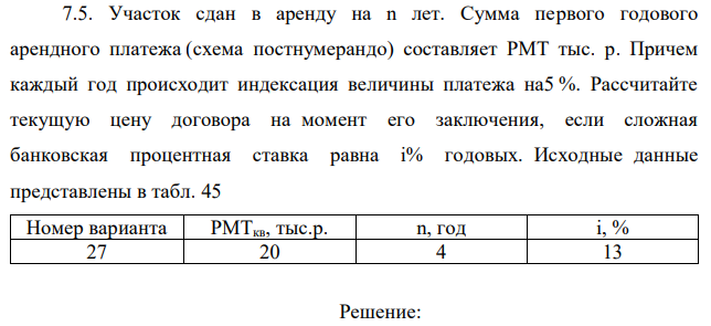 Участок сдан в аренду на n лет. Сумма первого годового арендного платежа (схема постнумерандо) составляет РМТ тыс. р. Причем каждый год происходит индексация величины платежа на5 %. Рассчитайте текущую цену договора на момент его заключения, если сложная банковская процентная ставка равна i% годовых. Исходные данные представлены в табл. 45 