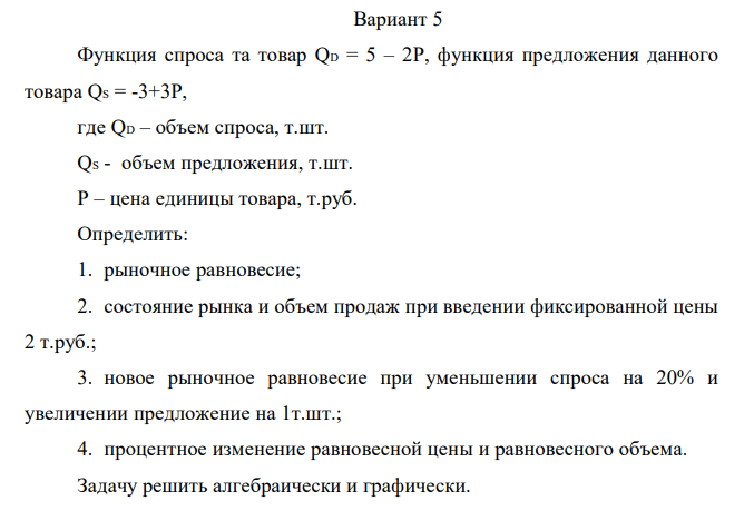 Функция спроса та товар QD = 5 – 2P, функция предложения данного товара QS = -3+3P, где QD – объем спроса, т.шт. QS - объем предложения, т.шт. Р – цена единицы товара, т.руб. Определить: 1. рыночное равновесие; 2. состояние рынка и объем продаж при введении фиксированной цены 2 т.руб.; 3. новое рыночное равновесие при уменьшении спроса на 20% и увеличении предложение на 1т.шт.; 4. процентное изменение равновесной цены и равновесного объема. Задачу решить алгебраически и графически.  