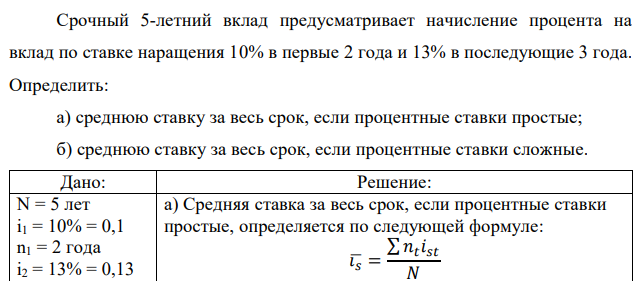 Срочный 5-летний вклад предусматривает начисление процента на вклад по ставке наращения 10% в первые 2 года и 13% в последующие 3 года. Определить: а) среднюю ставку за весь срок, если процентные ставки простые; б) среднюю ставку за весь срок, если процентные ставки сложные.  