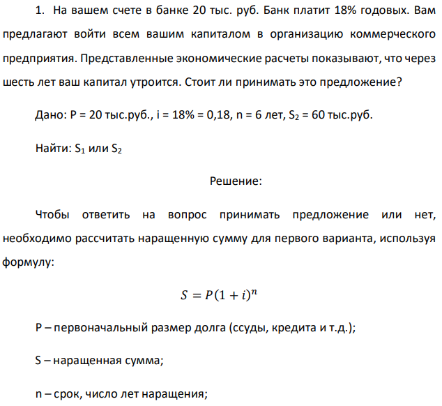 На вашем счете в банке 20 тыс. руб. Банк платит 18% годовых. Вам предлагают войти всем вашим капиталом в организацию коммерческого предприятия. Представленные экономические расчеты показывают, что через шесть лет ваш капитал утроится. Стоит ли принимать это предложение? Дано: P = 20 тыс.руб., i = 18% = 0,18, n = 6 лет, S2 = 60 тыс.руб. Найти: S1 или S2 