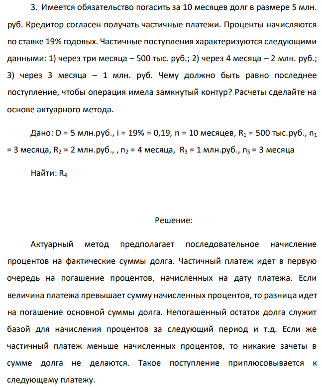 Имеется обязательство погасить за 10 месяцев долг в размере 5 млн. руб. Кредитор согласен получать частичные платежи. Проценты начисляются по ставке 19% годовых. Частичные поступления характеризуются следующими данными: 1) через три месяца – 500 тыс. руб.; 2) через 4 месяца – 2 млн. руб.; 3) через 3 месяца – 1 млн. руб. Чему должно быть равно последнее поступление, чтобы операция имела замкнутый контур? Расчеты сделайте на основе актуарного метода. Дано: D = 5 млн.руб., i = 19% = 0,19, n = 10 месяцев, R1 = 500 тыс.руб., n1 = 3 месяца, R2 = 2 млн.руб., , n2 = 4 месяца, R3 = 1 млн.руб., n3 = 3 месяца Найти: R4 