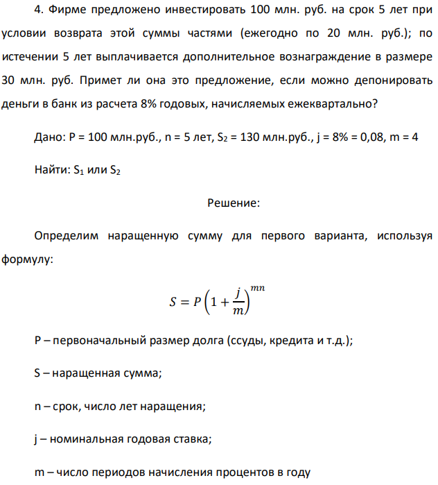 Фирме предложено инвестировать 100 млн. руб. на срок 5 лет при условии возврата этой суммы частями (ежегодно по 20 млн. руб.); по истечении 5 лет выплачивается дополнительное вознаграждение в размере 30 млн. руб. Примет ли она это предложение, если можно депонировать деньги в банк из расчета 8% годовых, начисляемых ежеквартально? Дано: P = 100 млн.руб., n = 5 лет, S2 = 130 млн.руб., j = 8% = 0,08, m = 4 Найти: S1 или S2 