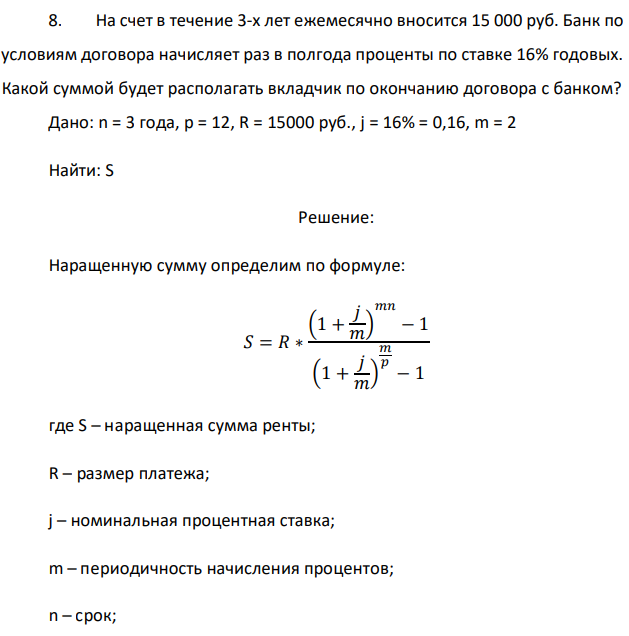 На счет в течение 3-х лет ежемесячно вносится 15 000 руб. Банк по условиям договора начисляет раз в полгода проценты по ставке 16% годовых. Какой суммой будет располагать вкладчик по окончанию договора с банком? Дано: n = 3 года, р = 12, R = 15000 руб., j = 16% = 0,16, m = 2 Найти: S 