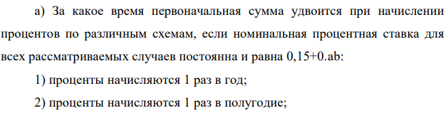 За какое время первоначальная сумма удвоится при начислении процентов по различным схемам, если номинальная процентная ставка для всех рассматриваемых случаев постоянна и равна 0,15+0.ab: 1) проценты начисляются 1 раз в год; 2) проценты начисляются 1 раз в полугодие;  161 3) проценты начисляются ежеквартально; 4) проценты начисляются ежемесячно; 5) проценты начисляются 1 раз в неделю; 6) проценты начисляются непрерывно.