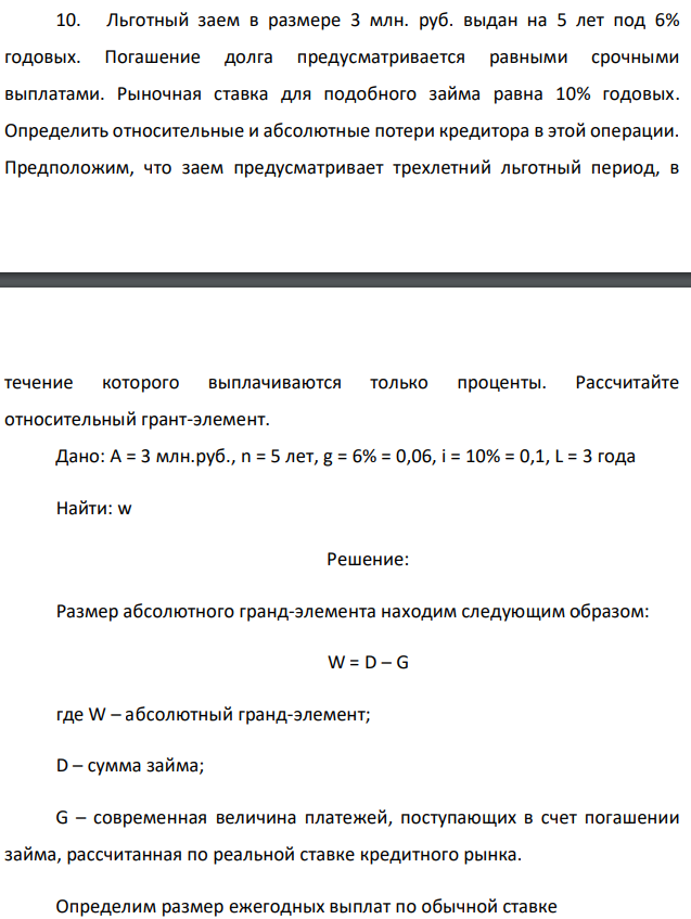 Льготный заем в размере 3 млн. руб. выдан на 5 лет под 6% годовых. Погашение долга предусматривается равными срочными выплатами. Рыночная ставка для подобного займа равна 10% годовых. Определить относительные и абсолютные потери кредитора в этой операции. Предположим, что заем предусматривает трехлетний льготный период, в  течение которого выплачиваются только проценты. Рассчитайте относительный грант-элемент. Дано: A = 3 млн.руб., n = 5 лет, g = 6% = 0,06, i = 10% = 0,1, L = 3 года Найти: w 