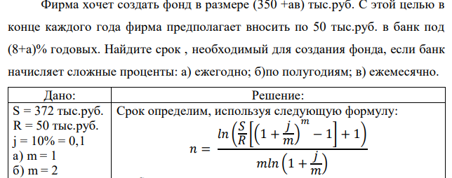 Фирма хочет создать фонд в размере (350 +ав) тыс.руб. С этой целью в конце каждого года фирма предполагает вносить по 50 тыс.руб. в банк под (8+а)% годовых. Найдите срок , необходимый для создания фонда, если банк начисляет сложные проценты: а) ежегодно; б)по полугодиям; в) ежемесячно. 