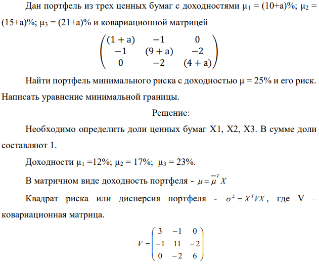 Дан портфель из трех ценных бумаг с доходностями µ1 = (10+а)%; µ2 = (15+а)%; µ3 = (21+а)% и ковариационной матрицей ( (1 + а) −1 0 −1 (9 + а) −2 0 −2 (4 + а) ) Найти портфель минимального риска с доходностью µ = 25% и его риск. Написать уравнение минимальной границы. 