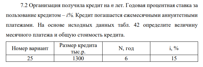 Организация получила кредит на n лет. Годовая процентная ставка за пользование кредитом – i%. Кредит погашается ежемесячными аннуитетными платежами. На основе исходных данных табл. 42 определите величину месячного платежа и общую стоимость кредита.  