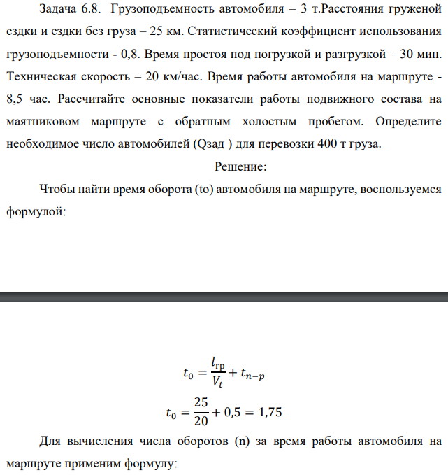 Грузоподъемность автомобиля – 3 т.Расстояния груженой ездки и ездки без груза – 25 км. Статистический коэффициент использования грузоподъемности - 0,8. Время простоя под погрузкой и разгрузкой – 30 мин. Техническая скорость – 20 км/час. Время работы автомобиля на маршруте - 8,5 час. Рассчитайте основные показатели работы подвижного состава на маятниковом маршруте с обратным холостым пробегом. Определите необходимое число автомобилей (Qзад ) для перевозки 400 т груза. 