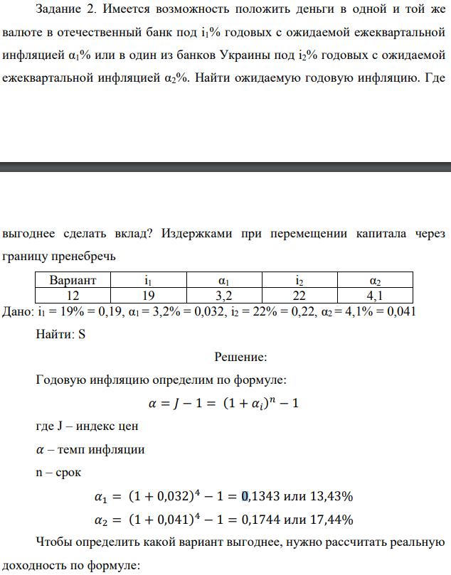 Имеется возможность положить деньги в одной и той же валюте в отечественный банк под i1% годовых с ожидаемой ежеквартальной инфляцией α1% или в один из банков Украины под i2% годовых с ожидаемой ежеквартальной инфляцией α2%. Найти ожидаемую годовую инфляцию. Где   выгоднее сделать вклад? Издержками при перемещении капитала через границу пренебречь  Дано: i1 = 19% = 0,19, α1 = 3,2% = 0,032, i2 = 22% = 0,22, α2 = 4,1% = 0,041 Найти: S 