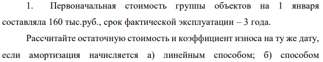 Первоначальная стоимость группы объектов на 1 января составляла 160 тыс.руб., срок фактической эксплуатации – 3 года. Рассчитайте остаточную стоимость и коэффициент износа на ту же дату, если амортизация начисляется а) линейным способом; б) способом  212 уменьшаемого остатка (коэффициент ускорения 2); в) способом суммы числе лет срока полезного использования. Для данной группы объектов определен срок полезного использования 10 лет.  