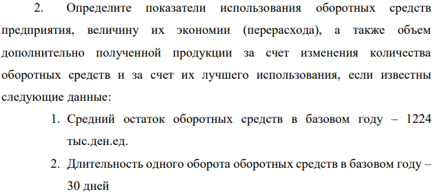 Определите показатели использования оборотных средств предприятия, величину их экономии (перерасхода), а также объем дополнительно полученной продукции за счет изменения количества оборотных средств и за счет их лучшего использования, если известны следующие данные: 1. Средний остаток оборотных средств в базовом году – 1224 тыс.ден.ед. 2. Длительность одного оборота оборотных средств в базовом году – 30 дней  215 3. Сокращение длительности одного оборота оборотных средств в планируемом году 1,0 день 4. Рост объема реализации продукции в планируемом году – 106,5% 