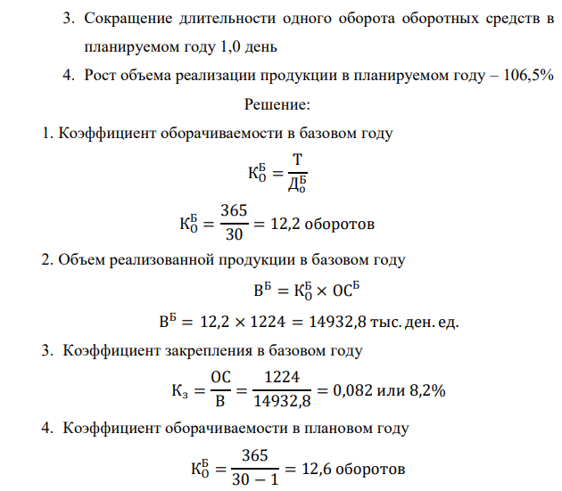 Определите показатели использования оборотных средств предприятия, величину их экономии (перерасхода), а также объем дополнительно полученной продукции за счет изменения количества оборотных средств и за счет их лучшего использования, если известны следующие данные: 1. Средний остаток оборотных средств в базовом году – 1224 тыс.ден.ед. 2. Длительность одного оборота оборотных средств в базовом году – 30 дней  215 3. Сокращение длительности одного оборота оборотных средств в планируемом году 1,0 день 4. Рост объема реализации продукции в планируемом году – 106,5% 