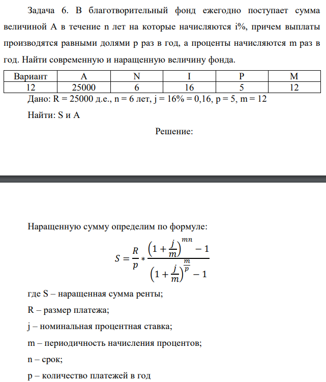 В благотворительный фонд ежегодно поступает сумма величиной A в течение n лет на которые начисляются i%, причем выплаты производятся равными долями p раз в год, а проценты начисляются m раз в год. Найти современную и наращенную величину фонда.  Дано: R = 25000 д.е., n = 6 лет, j = 16% = 0,16, p = 5, m = 12 Найти: S и А 