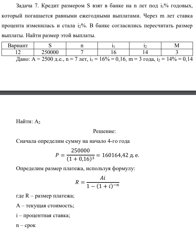 Кредит размером S взят в банке на n лет под i1% годовых, который погашается равными ежегодными выплатами. Через m лет ставка процента изменилась и стала i2%. В банке согласились пересчитать размер выплаты. Найти размер этой выплаты.  Дано: А = 2500 д.е., n = 7 лет, i1 = 16% = 0,16, m = 3 года, i2 = 14% = 0,14  Найти: А2 