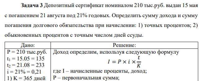 Депозитный сертификат номиналом 210 тыс.руб. выдан 15 мая с погашением 21 августа под 21% годовых. Определить сумму дохода и сумму погашения долгового обязательства при начислении: 1) точных процентов; 2) обыкновенных процентов с точным числом дней ссуды.  