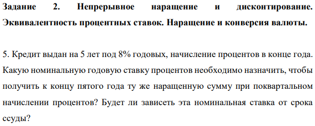 Непрерывное наращение и дисконтирование. Эквивалентность процентных ставок. Наращение и конверсия валюты.  Кредит выдан на 5 лет под 8% годовых, начисление процентов в конце года. Какую номинальную годовую ставку процентов необходимо назначить, чтобы получить к концу пятого года ту же наращенную сумму при поквартальном начислении процентов? Будет ли зависеть эта номинальная ставка от срока ссуды? 