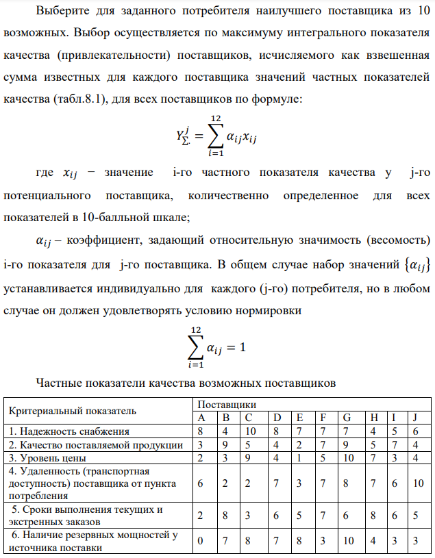 Выберите для заданного потребителя наилучшего поставщика из 10 возможных. Выбор осуществляется по максимуму интегрального показателя качества (привлекательности) поставщиков, исчисляемого как взвешенная сумма известных для каждого поставщика значений частных показателей качества (табл.8.1), для всех поставщиков по формуле:   где 𝑥𝑖𝑗 − значение i-го частного показателя качества у j-го потенциального поставщика, количественно определенное для всех показателей в 10-балльной шкале; 𝛼𝑖𝑗 – коэффициент, задающий относительную значимость (весомость) i-го показателя для j-го поставщика. В общем случае набор значений {𝛼𝑖𝑗} устанавливается индивидуально для каждого (j-го) потребителя, но в любом случае он должен удовлетворять условию нормировки  Частные показатели качества возможных поставщиков 