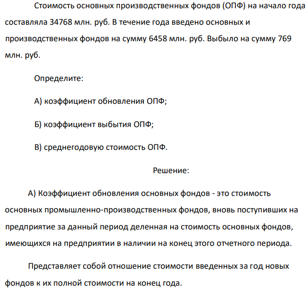 Стоимость основных производственных фондов (ОПФ) на начало года составляла 34768 млн. руб. В течение года введено основных и производственных фондов на сумму 6458 млн. руб. Выбыло на сумму 769 млн. руб. Определите: А) коэффициент обновления ОПФ; Б) коэффициент выбытия ОПФ; В) среднегодовую стоимость ОПФ. 