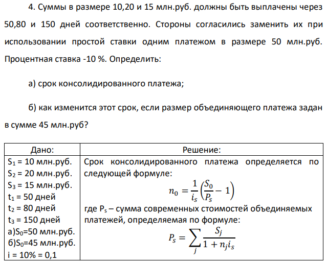 Суммы в размере 10,20 и 15 млн.руб. должны быть выплачены через 50,80 и 150 дней соответственно. Стороны согласились заменить их при использовании простой ставки одним платежом в размере 50 млн.руб. Процентная ставка -10 %. Определить: а) срок консолидированного платежа; б) как изменится этот срок, если размер объединяющего платежа задан в сумме 45 млн.руб? 