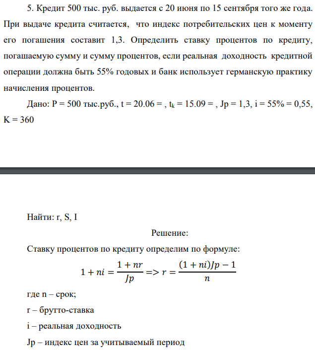 Кредит 500 тыс. руб. выдается с 20 июня по 15 сентября того же года. При выдаче кредита считается, что индекс потребительских цен к моменту его погашения составит 1,3. Определить ставку процентов по кредиту, погашаемую сумму и сумму процентов, если реальная доходность кредитной операции должна быть 55% годовых и банк использует германскую практику начисления процентов. Дано: P = 500 тыс.руб., t = 20.06 = , tk = 15.09 = , Jp = 1,3, i = 55% = 0,55, K = 360   Найти: r, S, I 