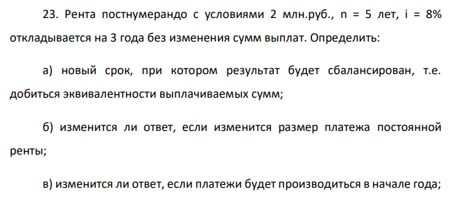 Рента постнумерандо с условиями 2 млн.руб., n = 5 лет, i = 8% откладывается на 3 года без изменения сумм выплат. Определить: а) новый срок, при котором результат будет сбалансирован, т.е. добиться эквивалентности выплачиваемых сумм; б) изменится ли ответ, если изменится размер платежа постоянной ренты; в) изменится ли ответ, если платежи будет производиться в начале года;  351 г) как учесть разницу, образующуюся в связи с тем, что ответ получился дробным, а ренты выплачивается за целое число лет?  