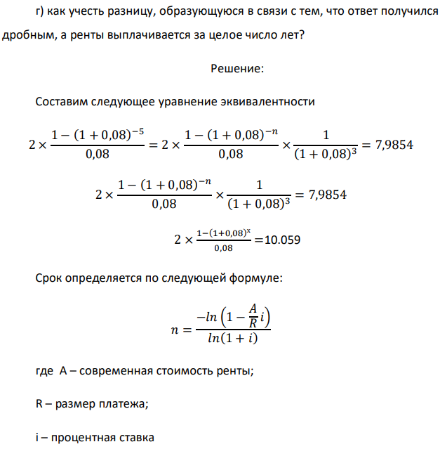 Рента постнумерандо с условиями 2 млн.руб., n = 5 лет, i = 8% откладывается на 3 года без изменения сумм выплат. Определить: а) новый срок, при котором результат будет сбалансирован, т.е. добиться эквивалентности выплачиваемых сумм; б) изменится ли ответ, если изменится размер платежа постоянной ренты; в) изменится ли ответ, если платежи будет производиться в начале года;  351 г) как учесть разницу, образующуюся в связи с тем, что ответ получился дробным, а ренты выплачивается за целое число лет?  