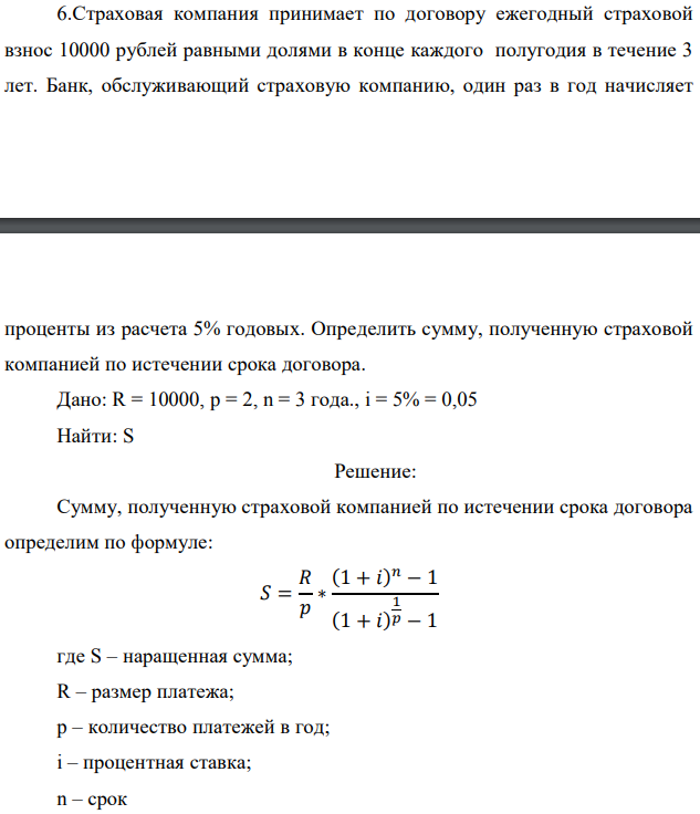 Страховая компания принимает по договору ежегодный страховой взнос 10000 рублей равными долями в конце каждого полугодия в течение 3 лет. Банк, обслуживающий страховую компанию, один раз в год начисляет  проценты из расчета 5% годовых. Определить сумму, полученную страховой компанией по истечении срока договора. Дано: R = 10000, p = 2, n = 3 года., i = 5% = 0,05 Найти: S 