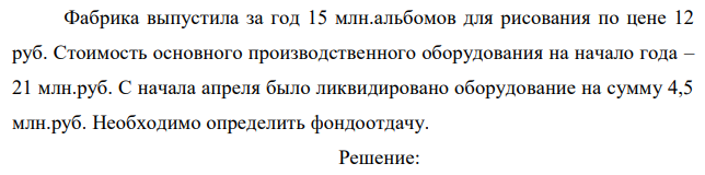 Фабрика выпустила за год 15 млн.альбомов для рисования по цене 12 руб. Стоимость основного производственного оборудования на начало года – 21 млн.руб. С начала апреля было ликвидировано оборудование на сумму 4,5 млн.руб. Необходимо определить фондоотдачу.  