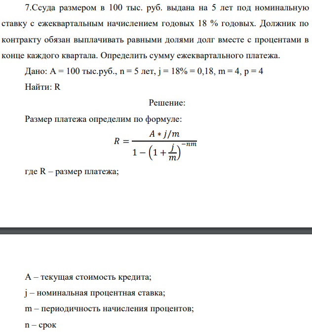 Ссуда размером в 100 тыс. руб. выдана на 5 лет под номинальную ставку с ежеквартальным начислением годовых 18 % годовых. Должник по контракту обязан выплачивать равными долями долг вместе с процентами в конце каждого квартала. Определить сумму ежеквартального платежа. Дано: А = 100 тыс.руб., n = 5 лет, j = 18% = 0,18, m = 4, p = 4 Найти: R 