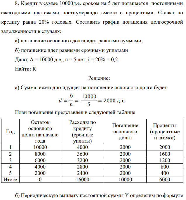 Кредит в сумме 10000д.е. сроком на 5 лет погашается постоянными ежегодными платежами постнумерандо вместе с процентами. Ставка по кредиту равна 20% годовых. Составить график погашения долгосрочной задолженности в случаях: а) погашение основного долга идет равными суммами; б) погашение идет равными срочными уплатами Дано: A = 10000 д.е., n = 5 лет, i = 20% = 0,2 Найти: R 