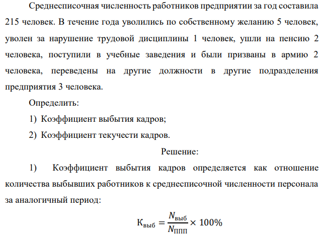 Среднесписочная численность работников предприятии за год составила 215 человек. В течение года уволились по собственному желанию 5 человек, уволен за нарушение трудовой дисциплины 1 человек, ушли на пенсию 2 человека, поступили в учебные заведения и были призваны в армию 2 человека, переведены на другие должности в другие подразделения предприятия 3 человека. Определить: 1) Коэффициент выбытия кадров; 2) Коэффициент текучести кадров. 