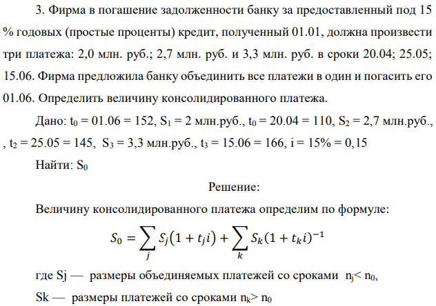 Фирма в погашение задолженности банку за предоставленный под 15 % годовых (простые проценты) кредит, полученный 01.01, должна произвести три платежа: 2,0 млн. руб.; 2,7 млн. руб. и 3,3 млн. руб. в сроки 20.04; 25.05; 15.06. Фирма предложила банку объединить все платежи в один и погасить его 01.06. Определить величину консолидированного платежа. Дано: t0 = 01.06 = 152, S1 = 2 млн.руб., t0 = 20.04 = 110, S2 = 2,7 млн.руб., , t2 = 25.05 = 145, S3 = 3,3 млн.руб., t3 = 15.06 = 166, i = 15% = 0,15 Найти: S0 