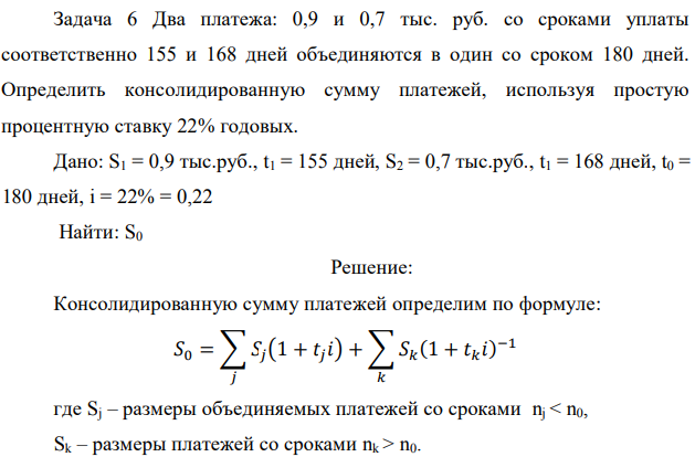 Два платежа: 0,9 и 0,7 тыс. руб. со сроками уплаты соответственно 155 и 168 дней объединяются в один со сроком 180 дней. Определить консолидированную сумму платежей, используя простую процентную ставку 22% годовых. Дано: S1 = 0,9 тыс.руб., t1 = 155 дней, S2 = 0,7 тыс.руб., t1 = 168 дней, t0 = 180 дней, i = 22% = 0,22 Найти: S0 