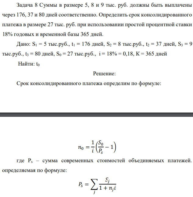 Суммы в размере 5, 8 и 9 тыс. руб. должны быть выплачены через 176, 37 и 80 дней соответственно. Определить срок консолидированного платежа в размере 27 тыс. руб. при использовании простой процентной ставки 18% годовых и временной базы 365 дней. Дано: S1 = 5 тыс.руб., t1 = 176 дней, S2 = 8 тыс.руб., t2 = 37 дней, S3 = 9 тыс.руб., t3 = 80 дней, S0 = 27 тыс.руб., i = 18% = 0,18, К = 365 дней Найти: t0 